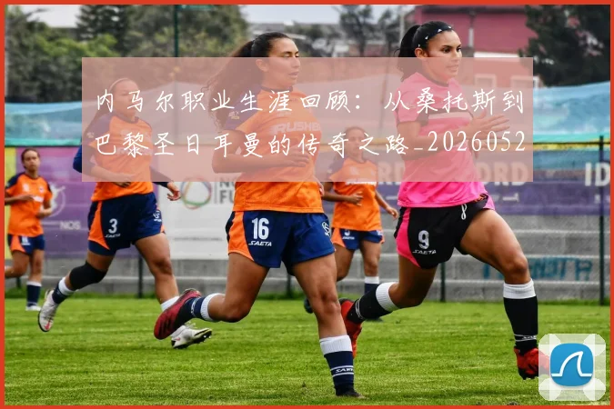 内马尔职业生涯回顾：从桑托斯到巴黎圣日耳曼的传奇之路_20260527111757