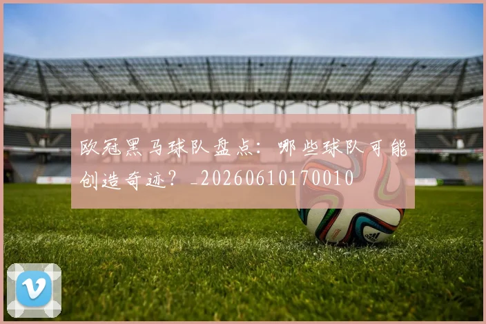 欧冠黑马球队盘点:哪些球队可能创造奇迹?_20260610170010