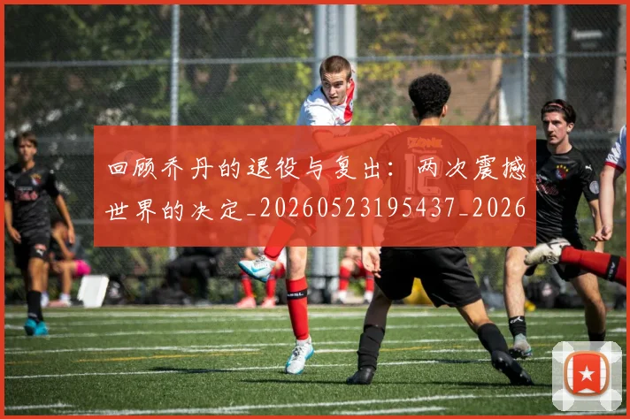 回顾乔丹的退役与复出:两次震撼世界的决定_20260523195437_20260609132535