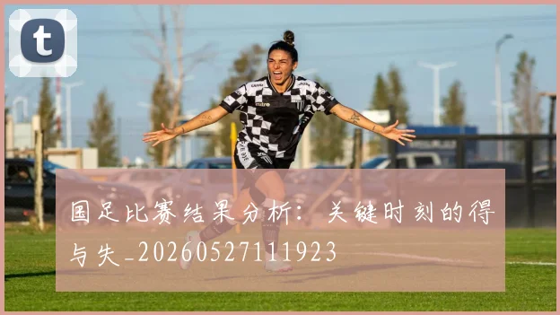 国足比赛结果分析:关键时刻的得与失_20260527111923