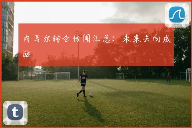 内马尔转会传闻汇总：未来去向成谜