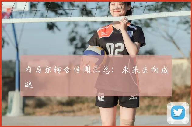 内马尔转会传闻汇总：未来去向成谜