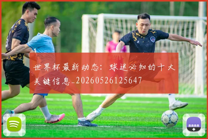 世界杯最新动态:球迷必知的十大关键信息_20260526125647